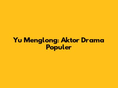 Yu Menglong: Aktor Drama Populer