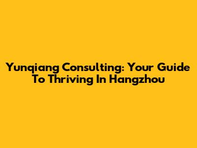 Yunqiang Consulting: Your Guide To Thriving In Hangzhou