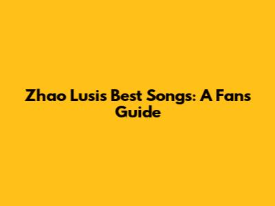 Zhao Lusi's Best Songs: A Fan's Guide